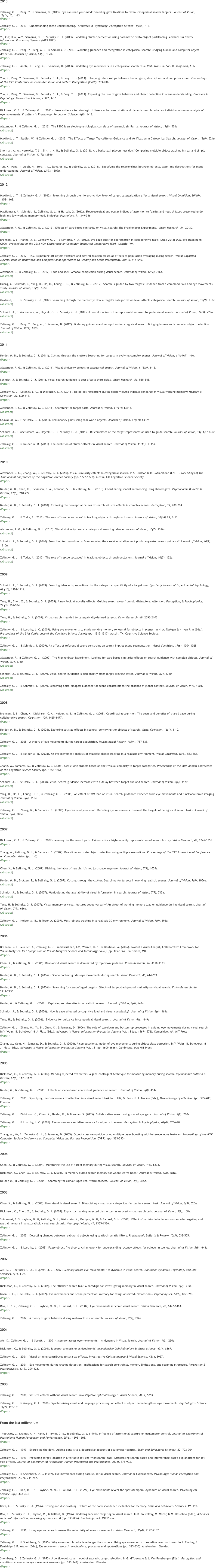 2013 Zelinsky, G. J., Peng, Y., & Samaras, D. (2013). Eye can read your mind: Decoding gaze fixations to reveal categorical search targets. Journal of Vision,  13(14):10, 113. (Paper)  Zelinsky, G. J. (2013). Understanding scene understanding.  Frontiers in Psychology: Perception Science, 4(954), 1-3. (Paper)  Yu, C-P, Hua, W-Y., Samaras, D., & Zelinsky, G. J. (2013).  Modeling clutter perception using parametric proto-object partitioning. Advances in Neural  Information Processing Systems (NIPS 2013). (Paper)  Zelinsky, G. J., Peng, Y., Berg, A. C., & Samaras, D. (2013). Modeling guidance and recognition in categorical search: Bridging human and computer object  detection. Journal of Vision, 13(3), 1-20. (Paper)   Zelinsky, G. J., Adeli, H., Peng, Y., & Samaras, D. (2013).  Modelling eye movements in a categorical search task. Phil. Trans. R. Soc. B, 368(1628), 1-12.   (Paper)   Yun, K., Peng, Y., Samaras, D., Zelinsky, G. J., & Berg, T. L. (2013).  Studying relationships between human gaze, description, and computer vision. Proceedings  of the IEEE Conference on Computer Vision and Pattern Recognition (CVPR), 739-746. (Paper)    Yun, K., Peng, Y., Samaras, D., Zelinsky, G. J., & Berg, T. L. (2013). Exploring the role of gaze behavior and object detection in scene understanding. Frontiers in  Psychology: Perception Science, 4:917, 1-16.  (Paper)   Dickinson, C. A., & Zelinsky, G. J. (2013).  New evidence for strategic differences between static and dynamic search tasks: an individual observer analysis of  eye movements. Frontiers in Psychology: Perception Science, 4(8), 1-18. (Paper)  Alexander, R., & Zelinsky, G. J. (2013). The P300 is an electrophysiological correlate of semantic similarity. Journal of Vision, 13(9): 501a. (Abstract)  Maxfield, J. T., Stadler, W., & Zelinsky, G. J. (2013). The Effects of Target Typicality on Guidance and Verification in Categorical Search. Journal of Vision, 13(9): 524a. (Abstract)  Sherman, A. M., Horowitz, T. S., Shitrit, H. B., & Zelinsky, G. J. (2013). Are basketball players just dots? Comparing multiple object tracking in real and simple  contexts. Journal of Vision, 13(9): 1286a. (Abstract)  Yun, K., Peng, Y., Adeli, H., Berg, T. L,, Samaras, D., & Zelinsky, G. J. (2013).  Specifying the relationships between objects, gaze, and descriptions for scene  understanding. Journal of Vision, 13(9): 1309a. (Abstract) 2012 Maxfield, J. T., & Zelinsky, G. J. (2012). Searching through the hierarchy: How level of target categorization affects visual search. Visual Cognition, 20(10),  1153-1163. (Paper)   MacNamara, A., Schmidt, J., Zelinsky, G. J., & Hajcak, G. (2012). Electrocortical and ocular indices of attention to fearful and neutral faces presented under  high and low working memory load. Biological Psychology, 91, 349-356. (Paper)   Alexander, R. G., & Zelinsky, G. J. (2012). Effects of part-based similarity on visual search: The Frankenbear Experiment.  Vision Research, 54, 20-30. (Paper)   Brennan, S. E., Hanna, J. E., Zelinsky, G. J., & Savietta, K. J. (2012). Eye gaze cues for coordination in collaborative tasks. DUET 2012: Dual eye tracking in  CSCW; Proceedings of the 2012 ACM Conference on Computer Supported Cooperative Work, Seattle, WA. (Paper)   Zelinsky, G. J. (2012). TAM: Explaining off-object fixations and central fixation biases as effects of population averaging during search. Visual Cognition  (Special Issue on Behavioral and Computational Approaches to Reading and Scene Perception), 20:4-5, 515-545. (Paper)  Alexander, R., & Zelinsky, G. J. (2012). Hide and seek: Amodal completion during visual search. Journal of Vision, 12(9): 736a. (Abstract)  Huang, A., Schmidt, J., Yang, H., Oh, H., Leung, H-C., & Zelinsky, G. J. (2012). Search is guided by two targets: Evidence from a combined fMRI and eye movements  study. Journal of Vision, 12(9): 737a. (Abstract)  Maxfield, J. T., & Zelinsky, G. J. (2012). Searching through the hierarchy: How a target's categorization level affects categorical search. Journal of Vision, 12(9): 738a. (Abstract)  Schmidt, J., & MacNamara, A., Hajcak, G., & Zelinsky, G. J. (2012). A neural marker of the representation used to guide visual search. Journal of Vision, 12(9): 729a. (Abstract)  Zelinsky, G. J., Peng, Y., Berg, A., & Samaras, D. (2012). Modeling guidance and recognition in categorical search: Bridging human and computer object detection.  Journal of Vision, 12(9): 957a. (Abstract) 2011 Neider, M. B., & Zelinsky, G. J. (2011). Cutting through the clutter: Searching for targets in evolving complex scenes. Journal of Vision, 11(14):7, 1-16. (Paper)  Alexander, R. G., & Zelinsky, G. J. (2011). Visual similarity effects in categorical search. Journal of Vision, 11(8):9, 1-15. (Paper)   Schmidt, J. & Zelinsky, G. J. (2011). Visual search guidance is best after a short delay. Vision Research, 51, 535-545. (Paper)   Zelinsky, G. J., Loschky, L. C., & Dickinson, C. A. (2011). Do object refixations during scene viewing indicate rehearsal in visual working memory? Memory &  Cognition, 39, 600-613. (Paper)  Alexander, R. G., & Zelinsky, G. J. (2011). Searching for target parts. Journal of Vision, 11(11): 1321a. (Abstract)  Chavaillaz, A., & Zelinsky, G. J. (2011). Redundancy gains using real-world objects. Journal of Vision, 11(11): 1332a. (Abstract)  Schmidt, J., & MacNamara, A., Hajcak, G., & Zelinsky, G. J. (2011). ERP correlates of the target representation used to guide search. Journal of Vision, 11(11): 1345a. (Abstract)  Zelinsky, G. J., & Neider, M. B. (2011). The evolution of clutter effects in visual search. Journal of Vision, 11(11): 1331a. (Abstract) 2010 Alexander, R. G., Zhang, W., & Zelinsky, G. J. (2010). Visual similarity effects in categorical search. In S. Ohlsson & R. Catrambone (Eds.), Proceedings of the  32nd Annual Conference of the Cognitive Science Society (pp. 1222-1227). Austin, TX: Cognitive Science Society. (Paper)   Neider, M. B., Chen, X., Dickinson, C. A., Brennan, S. E. & Zelinsky, G. J. (2010). Coordinating spatial referencing using shared gaze. Psychonomic Bulletin &  Review, 17(5), 718-724. (Paper)   Neider, M. B., & Zelinsky, G. J. (2010). Exploring the perceptual causes of search set-size effects in complex scenes. Perception, 39, 780-794. (Paper)   Zelinsky, G. J., & Todor, A. (2010). The role of "rescue saccades" in tracking objects through occlusions. Journal of Vision, 10(14):29, 1-13. (Paper)  Alexander, R. G., & Zelinsky, G. J. (2010). Visual similarity predicts categorical search guidance. Journal of Vision, 10(7), 1316a. (Abstract)  Schmidt, J., & Zelinsky, G. J. (2010). Searching for two objects: Does knowing their relational alignment produce greater search guidance? Journal of Vision, 10(7),  1310a. (Abstract)  Zelinsky, G. J., & Todor, A. (2010). The role of "rescue saccades" in tracking objects through occlusions. Journal of Vision, 10(7), 132a. (Abstract)  2009 Schmidt, J., & Zelinsky, G. J. (2009). Search guidance is proportional to the categorical specificity of a target cue. Quarterly Journal of Experimental Psychology,  62 (10), 1904-1914. (Paper)   Yang, H., Chen, X., & Zelinsky, G. J. (2009). A new look at novelty effects: Guiding search away from old distractors. Attention, Perception, & Psychophysics,  71 (3), 554-564. (Paper)   Yang, H., & Zelinsky, G. J. (2009). Visual search is guided to categorically-defined targets. Vision Research, 49, 2095-2103. (Paper)   Zelinsky, G. J., & Loschky, L. C. (2009). Using eye movements to study working memory rehearsal for objects in scenes. In N. A. Taatgen & H. van Rijn (Eds.),  Proceedings of the 31st Conference of the Cognitive Science Society (pp. 1312-1317). Austin, TX: Cognitive Science Society. (Paper)   Zelinsky, G. J., & Schmidt, J. (2009). An effect of referential scene constraint on search implies scene segmentation. Visual Cognition, 17(6), 1004-1028. (Paper)  Alexander, R., & Zelinsky, G. J.  (2009). The Frankenbear Experiment: Looking for part-based similarity effects on search guidance with complex objects. Journal of  Vision, 9(7), 273a. (Abstract)  Schmidt, J., & Zelinsky, G. J.  (2009). Visual search guidance is best shortly after target preview offset. Journal of Vision, 9(7), 272a. (Abstract)  Zelinsky, G. J., & Schmidt, J.  (2009). Searching aerial images: Evidence for scene constraints in the absence of global context. Journal of Vision, 9(7), 160a. (Abstract)  2008 Brennan, S. E., Chen, X., Dickinson, C. A., Neider, M. B., & Zelinsky, G. J. (2008). Coordinating cognition: The costs and benefits of shared gaze during  collaborative search. Cognition, 106, 1465-1477. (Paper)   Neider, M. B., & Zelinsky, G. J. (2008). Exploring set size effects in scenes: Identifying the objects of search. Visual Cognition, 16(1), 1-10. (Paper)   Zelinsky, G. J. (2008). A theory of eye movements during target acquisition. Psychological Review, 115(4), 787-835. (Paper)   Zelinsky, G. J., & Neider, M. B. (2008). An eye movement analysis of multiple object tracking in a realistic environment. Visual Cognition, 16(5), 553-566. (Paper)   Zhang, W., Samaras, D., & Zelinsky, G. J. (2008). Classifying objects based on their visual similarity to target categories. Proceedings of the 30th Annual Conference  of the Cognitive Science Society (pp. 1856-1861). (Paper)  Schmidt, J., & Zelinsky, G. J.  (2008). Visual search guidance increases with a delay between target cue and search. Journal of Vision, 8(6), 317a. (Abstract)  Yang, H., Oh, H., Leung, H.-C., & Zelinsky, G. J.  (2008). An effect of WM load on visual search guidance: Evidence from eye movements and functional brain imaging.  Journal of Vision, 8(6), 316a. (Abstract)  Zelinsky, G. J., Zhang, W., & Samaras, D.  (2008). Eye can read your mind: Decoding eye movements to reveal the targets of categorical search tasks. Journal of  Vision, 8(6), 380a. (Abstract)  Dickinson, C. A., & Zelinsky, G. J. (2007). Memory for the search path: Evidence for a high-capacity representation of search history. Vision Research, 47, 1745-1755. (Paper)   Zhang, W., Zelinsky, G. J., & Samaras, D. (2007). Real-time accurate object detection using multiple resolutions. Proceedings of the IEEE International Conference  on Computer Vision (pp. 1-8). (Paper)  Chen, X., & Zelinsky, G. J. (2007). Dividing the labor of search: Its not just space anymore. Journal of Vision, 7(9), 1055a. (Abstract)  Neider, M. B., Brotzen, S., & Zelinsky, G. J. (2007). Cutting through the clutter: Searching for targets in evolving realistic scenes. Journal of Vision, 7(9), 1056a. (Abstract)   Schmidt, J., & Zelinsky, G. J. (2007). Manipulating the availability of visual information in search. Journal of Vision, 7(9), 715a. (Abstract)  Yang, H. & Zelinsky, G. J. (2007). Visual memory or visual features coded verbally? An effect of working memory load on guidance during visual search. Journal  of Vision, 7(9), 686a. (Abstract)   Zelinsky, G. J., Neider, M. B., & Todor, A. (2007). Multi-object tracking in a realistic 3D environment. Journal of Vision, 7(9), 895a. (Abstract) Brennan, S. E., Mueller, K., Zelinsky, G. J., Ramakrishnan, I.V., Warren, D. S., & Kaufman, A. (2006). Toward a Multi-Analyst, Collaborative Framework for  Visual Analytics. IEEE Symposium on Visual Analytics Science and Technology (VAST) (pp. 129-136).  Baltimore, MD. (Paper)   Chen, X., & Zelinsky, G. J. (2006). Real-world visual search is dominated by top-down guidance. Vision Research, 46, 4118-4133. (Paper)   Neider, M. B., & Zelinsky, G. J. (2006a). Scene context guides eye movements during search. Vision Research, 46, 614-621. (Paper)   Neider, M. B., & Zelinsky, G. J. (2006b). Searching for camouflaged targets: Effects of target-background similarity on visual search. Vision Research, 46,  2217-2235. (Paper)   Neider, M., & Zelinsky, G. J. (2006).  Exploring set size effects in realistic scenes.  Journal of Vision, 6(6), 448a.   Schmidt, J., & Zelinsky, G. J. (2006).  How is gaze affected by cognitive load and visual complexity?  Journal of Vision, 6(6), 363a.   Yang, H., & Zelinsky, G. J. (2006).  Evidence for guidance in categorical visual search.  Journal of Vision, 6(6), 449a.   Zelinsky, G. J., Zhang, W., Yu, B., Chen, X., & Samaras, D. (2006). The role of top-down and bottom-up processes in guiding eye movements during visual search.  In Y. Weiss, B. Scholkopf, & J. Platt (Eds.), Advances in Neural Information Processing Systems Vol. 18 (pp. 1569-1576). Cambridge, MA: MIT Press (Paper)   Zhang, W., Yang, H., Samaras, D., & Zelinsky, G. J. (2006). A computational model of eye movements during object class detection. In Y. Weiss, B. Scholkopf, &  J. Platt (Eds.), Advances in Neural Information Processing Systems Vol. 18	(pp. 1609-1616). Cambridge, MA: MIT Press (Paper) Dickinson, C., & Zelinsky, G. J. (2005). Marking rejected distractors: A gaze-contingent technique for measuring memory during search. Psychonomic Bulletin &  Review, 12(6), 1120-1126. (Paper)   Neider, M., & Zelinsky, G. J. (2005).  Effects of scene-based contextual guidance on search.  Journal of Vision, 5(8), 414a.   Zelinsky, G. J. (2005). Specifying the components of attention in a visual search task In L. Itti, G. Rees, & J. Tsotsos (Eds.), Neurobiology of attention (pp. 395-400).  Elsevier. (Paper)   Zelinsky, G. J., Dickinson, C., Chen, X., Neider, M., & Brennan, S. (2005). Collaborative search using shared eye gaze. Journal of Vision, 5(8), 700a.   Zelinsky, G. J., & Loschky, L. C. (2005). Eye movements serialize memory for objects in scenes. Perception & Psychophysics, 67(4), 676-690. (Paper)   Zhang, W., Yu, B., Zelinsky, G. J., & Samaras, D. (2005). Object class recognition using multiple layer boosting with heterogeneous features. Proceedings of the IEEE  Computer Society Conference on Computer Vision and Pattern Recognition (CVPR), (pp. 323-330). (Paper) Chen, X., & Zelinsky, G. J. (2004).  Monitoring the use of target memory during visual search.  Journal of Vision, 4(8), 683a.   Dickinson, C., Chen, X., & Zelinsky, G. J. (2004).  Is memory during search memory for where weve been?  Journal of Vision, 4(8), 681a.   Neider, M., & Zelinsky, G. J. (2004).  Searching for camouflaged real-world objects.  Journal of Vision, 4(8), 335a. Chen, X., & Zelinsky, G. J. (2003). How visual is visual search?  Dissociating visual from categorical factors in a search task. Journal of Vision, 3(9), 625a.   Dickinson, C., Chen, X., & Zelinsky, G. J. (2003). Explicitly marking rejected distractors in an overt visual search task. Journal of Vision, 3(9), 158a.   Shimozaki, S. S, Hayhoe, M. M, Zelinsky, G. J., Weinstein, A., Merigan, W. H, & Ballard, D. H. (2003). Effect of parietal lobe lesions on saccade targeting and  spatial memory in a naturalistic visual search task. Neuropsychologia, 41, 1365-1386. (Paper)   Zelinsky, G. J. (2003). Detecting changes between real-world objects using spatiochromatic filters. Psychonomic Bulletin & Review, 10(3), 533-555. (Paper)   Zelinsky, G. J., & Loschky, L. (2003). Fuzzy object file theory: A framework for understanding recency effects for objects in scenes. Journal of Vision, 3(9), 644a. Aks, D. J., Zelinsky, G. J., & Sprott, J. C. (2002). Memory across eye-movements: 1/f dynamic in visual search. Nonlinear Dynamics, Psychology and Life  Sciences, 6(1), 1-25. (Paper)   Dickinson, C., & Zelinsky, G. J. (2002). The flicker search task: A paradigm for investigating memory in visual search. Journal of Vision, 2(7), 539a.   Irwin, D. E., & Zelinsky, G. J. (2002). Eye movements and scene perception: Memory for things observed. Perception & Psychophysics, 64(6), 882-895. (Paper)   Rao, R. P. N., Zelinsky, G. J., Hayhoe, M. M., & Ballard, D. H. (2002). Eye movements in iconic visual search. Vision Research, 42, 1447-1463. (Paper)   Zelinsky, G. J. (2002). A theory of gaze behavior during real-world visual search. Journal of Vision, 2(7), 726a. Aks, D., Zelinsky, G. J., & Sprott, J. (2001). Memory across eye-movements: 1/f dynamic in Visual Search. Journal of Vision, 1(3), 230a.   Dickinson, C., & Zelinsky, G. J. (2001). Is search amnesic or schizophrenic? Investigative Ophthalmology & Visual Science, 42/4, S867.   Zelinsky, G. J. (2001). Visual priming contributes to set size effects. Investigative Ophthalmology & Visual Science, 42/4, S927.   Zelinsky, G. J. (2001). Eye movements during change detection: Implications for search constraints, memory limitations, and scanning strategies. Perception &  Psychophysics, 63(2), 209-225. (Paper) Zelinsky, G. J. (2000). Set size effects without visual search. Investigative Ophthalmology & Visual Science, 41/4, S759.   Zelinsky, G. J., & Murphy, G. L. (2000). Synchronizing visual and language processing: An effect of object name length on eye movements. Psychological Science,  11(2), 125-131. (Paper) Theeuwes, J., Kramer, A. F., Hahn, S., Irwin, D. E., & Zelinsky, G. J. (1999). Influence of attentional capture on oculomotor control. Journal of Experimental  Psychology: Human Perception and Performance, 25(6), 1595-1608. (Paper)   Zelinsky, G. J. (1999). Exorcising the devil: Adding details to a descriptive account of oculomotor control. Brain and Behavioral Sciences, 22, 703-704.   Zelinsky, G. J. (1999). Precueing target location in a variable set size nonsearch task: Dissociating search-based and interference-based explanations for set  size effects. Journal of Experimental Psychology: Human Perception and Performance, 25(4), 875-903. (Paper)   Zelinsky, G. J., & Sheinberg, D. L. (1997). Eye movements during parallel-serial visual search. Journal of Experimental Psychology: Human Perception and  Performance, 23(1), 244-262. (Paper)   Zelinsky, G. J., Rao, R. P. N., Hayhoe, M. M., & Ballard, D. H. (1997). Eye movements reveal the spatiotemporal dynamics of visual search. Psychological  Science, 8(6), 448-453. (Paper)   Karn, K., & Zelinsky, G. J. (1996). Driving and dish-washing: Failure of the correspondence metaphor for memory. Brain and Behavioral Sciences, 19, 198.   Rao, R., Zelinsky, G. J., Hayhoe, M., & Ballard, D. (1996). Modeling saccadic targeting in visual search. In D. Touretzky, M. Mozer, & M. Hasselmo (Eds.), Advances  in neural information processing systems Vol. 8 (pp. 830-836). Cambridge, MA: MIT Press. (Paper)   Zelinsky, G. J. (1996). Using eye saccades to assess the selectivity of search movements. Vision Research, 36(4), 2177-2187. (Paper)   Zelinsky, G. J., & Sheinberg, D. (1995). Why some search tasks take longer than others: Using eye movements to redefine reaction times. In J. Findlay, R.  Kentridge & R. Walker (Eds.), Eye movement research: Mechanisms, processes and applications (pp. 325-336). Amsterdam: Elsevier. (Paper)   Sheinberg, D., & Zelinsky, G. J. (1993). A cortico-collicular model of saccadic target selection. In G. d'Ydewalle & J. Van Rensbergen (Eds.), Perception and  cognition: Advances in eye movement research (pp. 333-348). Amsterdam: Elsevier. (Paper) 2007 2006 2005 2004 2003 2002 2001 2000 From the last millennium